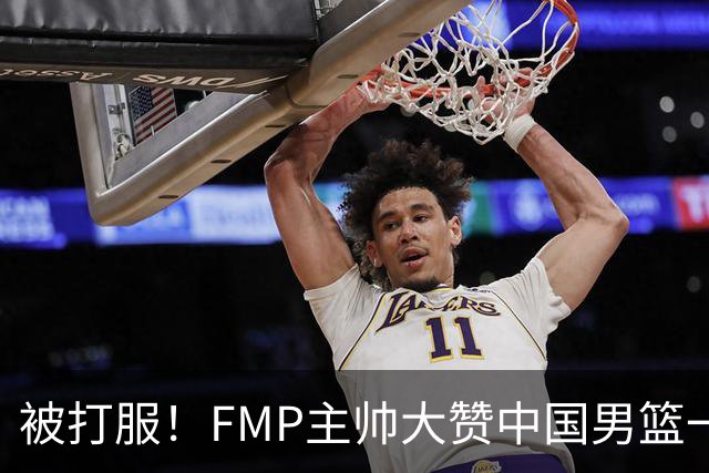 被打服！FMP主帅大赞中国男篮一人，并公开招募到FMP俱乐部打球